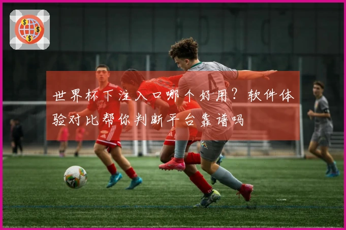 世界杯下注入口哪个好用？软件体验对比帮你判断平台靠谱吗